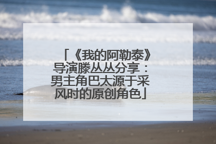 《我的阿勒泰》导演滕丛丛分享：男主角巴太源于采风时的原创角色