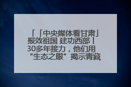 「中央媒体看甘肃」报效祖国 建功西部丨30多年接力，他们用“生态之眼”揭示青藏高原的秘密