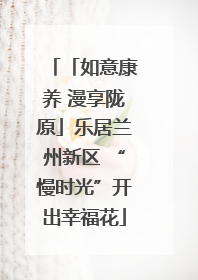 「如意康养 漫享陇原」乐居兰州新区 “慢时光”开出幸福花
