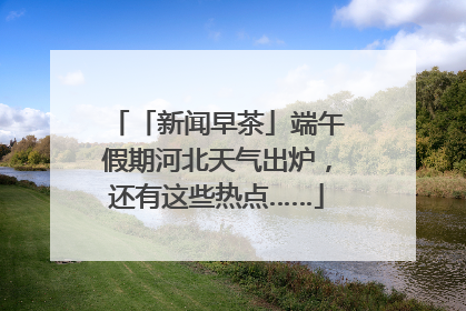 「新闻早茶」端午假期河北天气出炉，还有这些热点……