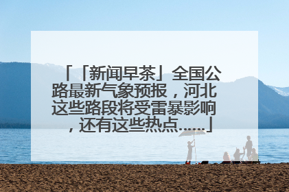 「新闻早茶」全国公路最新气象预报，河北这些路段将受雷暴影响，还有这些热点……