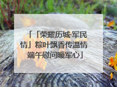 「荣耀历城·军民情」粽叶飘香传温情 端午慰问暖军心