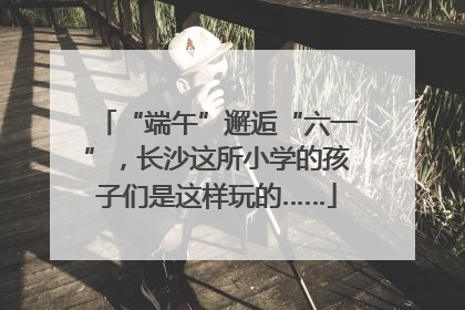 “端午”邂逅“六一”，长沙这所小学的孩子们是这样玩的……