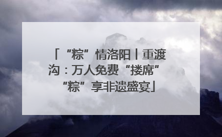 “粽”情洛阳丨重渡沟：万人免费“搂席” “粽”享非遗盛宴