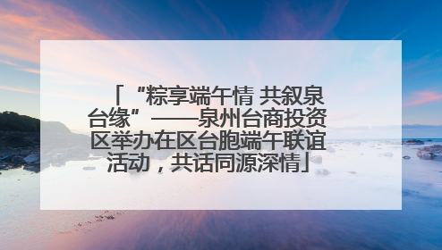 “粽享端午情 共叙泉台缘”——泉州台商投资区举办在区台胞端午联谊活动，共话同源深情