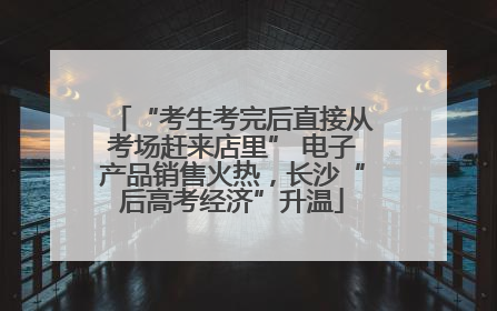 “考生考完后直接从考场赶来店里” 电子产品销售火热，长沙“后高考经济”升温