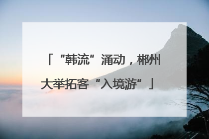 “韩流”涌动，郴州大举拓客“入境游”