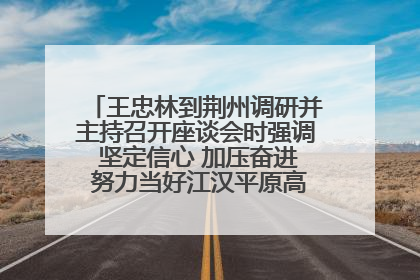 王忠林到荆州调研并主持召开座谈会时强调 坚定信心 加压奋进 努力当好江汉平原高质量发展排头兵