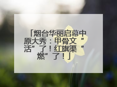 烟台华丽启幕中原大秀：甲骨文“活”了！红旗渠“燃”了！