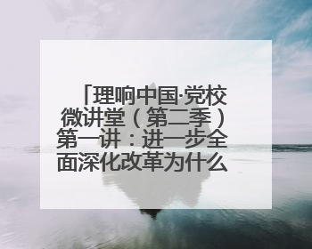 理响中国·党校微讲堂（第二季）第一讲：进一步全面深化改革为什么要聚焦推进中国式现代化