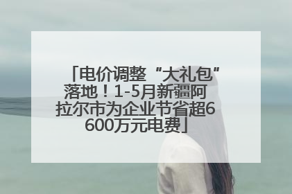 电价调整“大礼包”落地！1-5月新疆阿拉尔市为企业节省超6600万元电费