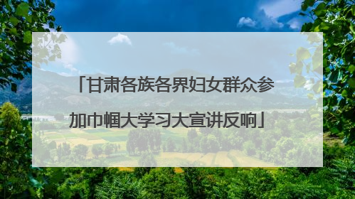 甘肃各族各界妇女群众参加巾帼大学习大宣讲反响