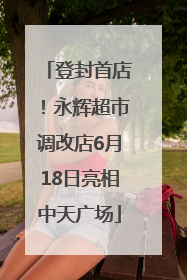 登封首店！永辉超市调改店6月18日亮相中天广场
