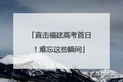 直击福建高考首日！难忘这些瞬间