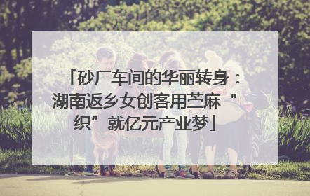 砂厂车间的华丽转身：湖南返乡女创客用苎麻“织”就亿元产业梦