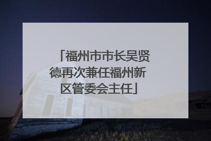 福州市市长吴贤德再次兼任福州新区管委会主任