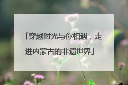 穿越时光与你相遇，走进内蒙古的非遗世界