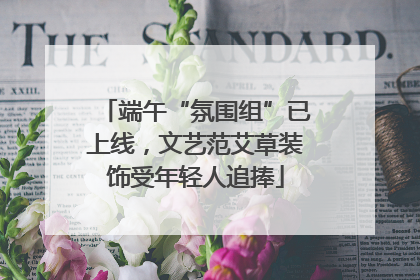 端午“氛围组”已上线，文艺范艾草装饰受年轻人追捧