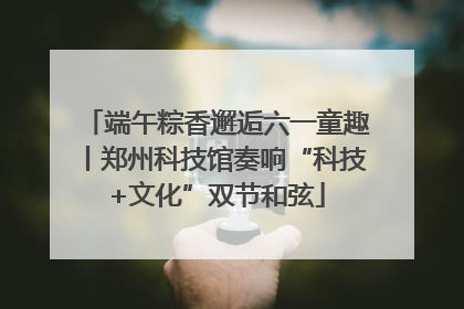 端午粽香邂逅六一童趣丨郑州科技馆奏响“科技+文化”双节和弦