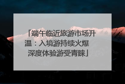 端午临近旅游市场升温：入境游持续火爆 深度体验游受青睐