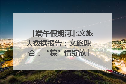 端午假期河北文旅大数据报告：文旅融合，“粽”情绽放