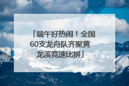 端午好热闹！全国60支龙舟队齐聚黄龙溪竞速比拼