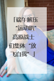 端午解压“运动趴” 高原战士们集体“放飞自我”