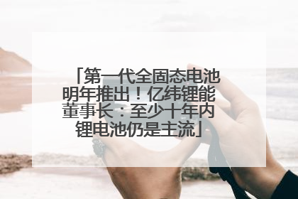 第一代全固态电池明年推出！亿纬锂能董事长：至少十年内锂电池仍是主流