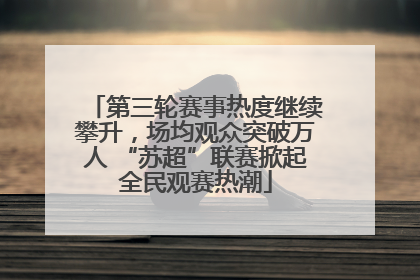 第三轮赛事热度继续攀升，场均观众突破万人 “苏超”联赛掀起全民观赛热潮
