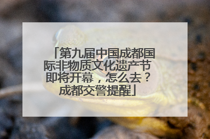 第九届中国成都国际非物质文化遗产节即将开幕，怎么去？成都交警提醒
