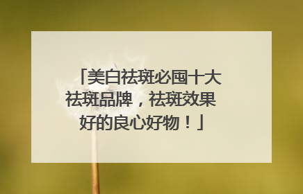 美白祛斑必囤十大祛斑品牌，祛斑效果好的良心好物！