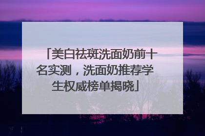 美白祛斑洗面奶前十名实测，洗面奶推荐学生权威榜单揭晓