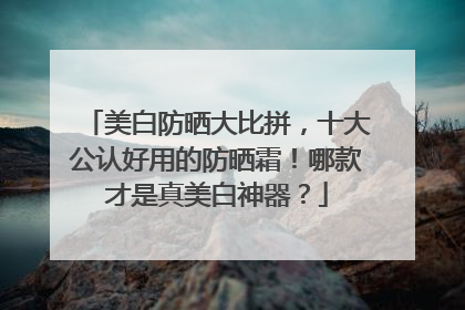 美白防晒大比拼，十大公认好用的防晒霜！哪款才是真美白神器？