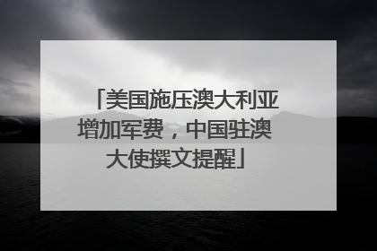 美国施压澳大利亚增加军费，中国驻澳大使撰文提醒