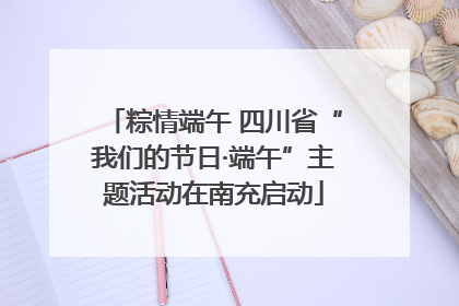 粽情端午 四川省“我们的节日·端午”主题活动在南充启动