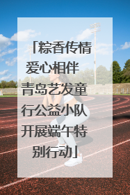粽香传情爱心相伴 青岛艺发童行公益小队开展端午特别行动