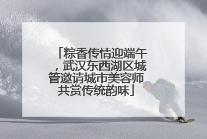 粽香传情迎端午，武汉东西湖区城管邀请城市美容师共赏传统韵味