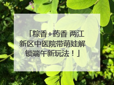 粽香+药香 两江新区中医院带萌娃解锁端午新玩法！