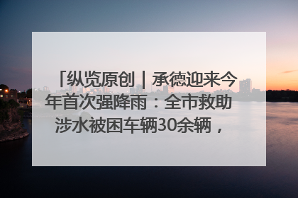 纵览原创｜承德迎来今年首次强降雨：全市救助涉水被困车辆30余辆，8日晚市区已无积水路段，交通恢复畅通