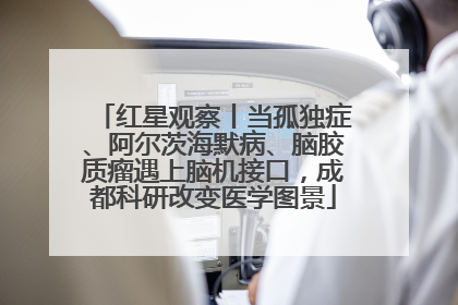 红星观察丨当孤独症、阿尔茨海默病、脑胶质瘤遇上脑机接口，成都科研改变医学图景
