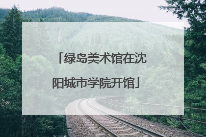 绿岛美术馆在沈阳城市学院开馆
