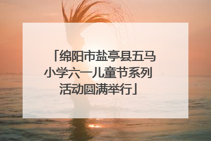 绵阳市盐亭县五马小学六一儿童节系列活动圆满举行