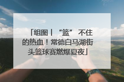 组图丨“篮” 不住的热血！常德白马湖街头篮球赛燃爆夏夜