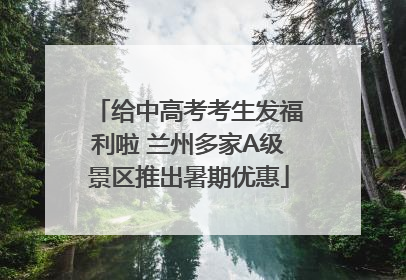 给中高考考生发福利啦 兰州多家A级景区推出暑期优惠