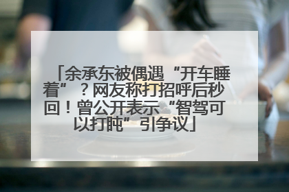 余承东被偶遇“开车睡着”？网友称打招呼后秒回！曾公开表示“智驾可以打盹”引争议