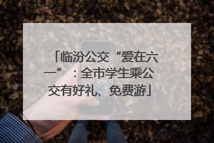 临汾公交“爱在六一”：全市学生乘公交有好礼、免费游