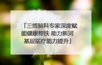 三博脑科专家深度赋能健康帮扶 助力新河基层医疗能力提升