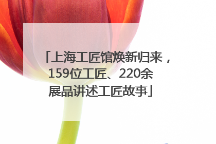 上海工匠馆焕新归来，159位工匠、220余展品讲述工匠故事