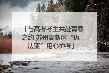 与高考考生共赴青春之约 苏州高新区“执法蓝”用心护考
