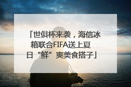 世俱杯来袭，海信冰箱联合FIFA送上夏日“鲜”爽美食搭子